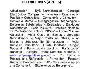 DEFINICIONES (ART.  6) Adjudicación -  ByS Normalizados - Catálogo Electrónico- Compra de Inclusión - Contratación Pública y Contratista - Consultoría y Consultor -  Convenio Marco – Desagregación Tecnológica - Empresas Subsidiarias -. Entidades o Entidades Contratantes - Feria Inclusiva - Instituto Nacional de Contratación Pública INCOP – Local- Máxima Autoridad - Mejor Costo en Bienes o Servicios Normalizados – Mejor Costo en Obras, o en Bienes o Servicios No Normalizados -  Mejor Costo en Consultoría -  Oferta Habilitada -  Origen Nacional - Participación Local –  Participación Nacional – Pliegos - Portal Compras públicas.- ( www.compraspublicas.gov.ec ) -  Por Escrito - Presupuesto Referencial -. Proveedor - Registro Único de Proveedores.- RUP - Servicios de Apoyo a la Consultoría -  Situaciones de Emergencia. 
