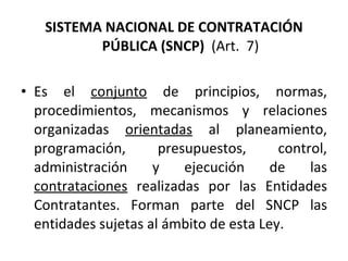 SISTEMA NACIONAL DE CONTRATACIÓN PÚBLICA (SNCP)  (Art.  7) Es el  conjunto  de principios, normas, procedimientos, mecanismos y relaciones organizadas  orientadas  al planeamiento, programación, presupuestos, control, administración y ejecución de las  contrataciones  realizadas por las Entidades Contratantes. Forman parte del SNCP las entidades sujetas al ámbito de esta Ley. 