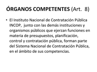 ÓRGANOS COMPETENTES  (Art.  8)  El Instituto Nacional de Contratación Pública  INCOP,  junto con las demás instituciones y organismos públicos que ejerzan funciones en materia de presupuestos, planificación, control y contratación pública, forman parte del Sistema Nacional de Contratación Pública, en el ámbito de sus competencias. 