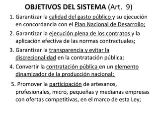 OBJETIVOS DEL SISTEMA  (Art.  9)  1. Garantizar la  calidad del gasto público  y su ejecución en concordancia con el  Plan Nacional de Desarrollo; 2. Garantizar la  ejecución plena de los contratos  y la aplicación efectiva de las normas contractuales; 3. Garantizar la  transparencia y evitar la discrecionalidad  en la contratación pública;  4. Convertir la  contratación pública  en un  elemento dinamizador de la producción nacional;    5. Promover la  participación  de artesanos, profesionales, micro, pequeñas y medianas empresas con ofertas competitivas, en el marco de esta Ley;  