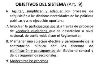 OBJETIVOS DEL SISTEMA  (Art.  9)  6.  Agilitar, simplificar y adecuar  los procesos de adquisición a las distintas necesidades de las políticas públicas y a su ejecución oportuna;  7. Impulsar la  participación social  a través de procesos de  veeduría ciudadana  que se desarrollen a nivel nacional, de conformidad con el Reglamento;  8. Mantener una sujeción efectiva y permanente de la contratación pública con los sistemas de  planificación y presupuestos  del Gobierno central y de los organismos seccionales; 9.  Modernizar los procesos . 