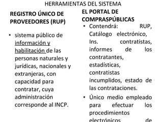 HERRAMIENTAS DEL SISTEMA REGISTRO ÚNICO DE PROVEEDORES (RUP) sistema público de  información y habilitación  de las personas naturales y jurídicas, nacionales y extranjeras, con capacidad para contratar, cuya administración corresponde al INCP.    EL PORTAL DE COMPRASPÚBLICAS Contendrá: RUP, Catálogo electrónico,  Ins.  contratistas, informes de los contratantes, estadísticas, contratistas incumplidos, estado de las contrataciones. Único medio empleado para efectuar los procedimientos electrónicos de contratación pública. 