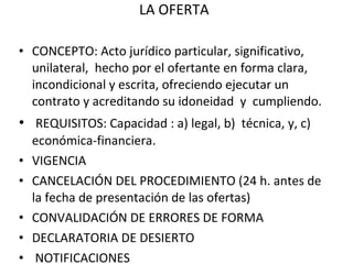 LA OFERTA CONCEPTO: Acto jurídico particular, significativo, unilateral,  hecho por el ofertante en forma clara, incondicional y escrita, ofreciendo ejecutar un contrato y acreditando su idoneidad  y  cumpliendo.  REQUISITOS: Capacidad : a) legal, b)  técnica, y, c) económica-financiera. VIGENCIA CANCELACIÓN DEL PROCEDIMIENTO (24 h. antes de la fecha de presentación de las ofertas) CONVALIDACIÓN DE ERRORES DE FORMA DECLARATORIA DE DESIERTO NOTIFICACIONES 