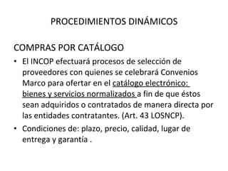 PROCEDIMIENTOS DINÁMICOS COMPRAS POR CATÁLOGO El INCOP efectuará procesos de selección de proveedores con quienes se celebrará Convenios Marco para ofertar en el  catálogo electrónico:  bienes y servicios normalizados  a fin de que éstos sean adquiridos o contratados de manera directa por las entidades contratantes. (Art. 43 LOSNCP). Condiciones de: plazo, precio, calidad, lugar de entrega y garantía . 