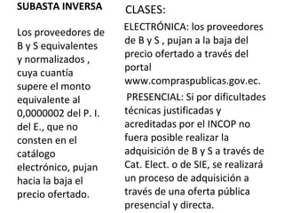 SUBASTA INVERSA Los proveedores de B y S equivalentes y normalizados , cuya cuantía supere el monto equivalente al 0,0000002 del P. I. del E., que no consten en el catálogo electrónico, pujan hacia la baja el precio ofertado. CLASES:  ELECTRÓNICA: los proveedores de B y S , pujan a la baja del precio ofertado a través del portal www.compraspublicas.gov.ec.  PRESENCIAL: Si por dificultades técnicas justificadas y acreditadas por el INCOP no fuera posible realizar la adquisición de B y S a través de Cat. Elect. o de SIE, se realizará un proceso de adquisición a través de una oferta pública presencial y directa. 