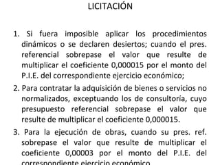 LICITACIÓN 1. Si fuera imposible aplicar los procedimientos dinámicos o se declaren desiertos; cuando el pres. referencial sobrepase el valor que resulte de multiplicar el coeficiente 0,000015 por el monto del P.I.E. del correspondiente ejercicio económico; 2. Para contratar la adquisición de bienes o servicios no normalizados, exceptuando los de consultoría, cuyo presupuesto referencial sobrepase el valor que resulte de multiplicar el coeficiente 0,000015.  3. Para la ejecución de obras, cuando su pres. ref. sobrepase el valor que resulte de multiplicar el coeficiente 0,00003 por el monto del P.I.E. del correspondiente ejercicio económico. 