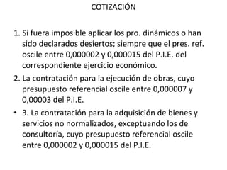 COTIZACIÓN 1. Si fuera imposible aplicar los pro. dinámicos o han sido declarados desiertos; siempre que el pres. ref. oscile entre 0,000002 y 0,000015 del P.I.E. del correspondiente ejercicio económico. 2. La contratación para la ejecución de obras, cuyo presupuesto referencial oscile entre 0,000007 y 0,00003 del P.I.E.  3. La contratación para la adquisición de bienes y servicios no normalizados, exceptuando los de consultoría, cuyo presupuesto referencial oscile entre 0,000002 y 0,000015 del P.I.E. 