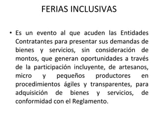 FERIAS INCLUSIVAS Es un evento al que acuden las Entidades Contratantes para presentar sus demandas de bienes y servicios, sin consideración de montos, que generan oportunidades a través de la participación incluyente, de artesanos, micro y pequeños productores en procedimientos ágiles y transparentes, para adquisición de bienes y servicios, de conformidad con el Reglamento. 