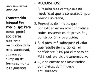   PROCEDIMIENTOS ESPECIALES REQUISITOS: 1. Si resulta más ventajosa esta modalidad que la contratación por precios unitarios; 2. Proyectos de infraes. que consoliden en un solo contratista todos los servicios de provisión , construcción y  operación;  3. Si el pres. ref. sobrepasa el valor que resulte de multiplicar el coeficiente 0,1% por el monto del P.I.E. del  ejercicio económico; y, 4. Que se cuente con los estudios completos, definitivos y actualizados.  Contratación Integral Por Precio Fijo : Para  obras, podrá acordarse mediante resolución de la máx. autoridad, cuando se cumplan de forma conjunta los siguientes: 