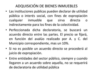   ADQUISICIÓN DE BIENES INMUEBLES Las instituciones publicas pueden declarar de utilidad pública o interés social, con fines de expropiación cualquier inmueble que sirva directa o indirectamente para los fines de la colectividad. Perfeccionada dicha declaratoria, se buscará un acuerdo directo entre las partes. El precio se fijará, en función del avalúo realizado por A. y C. del Municipio correspondiente, mas un 10%.  Si no es posible un acuerdo directo se procederá al juicio de expropiación.  Entre entidades del sector público, siempre y cuando llegaren a un acuerdo sobre aquella, no se requerirá de declaratoria de utilidad pública 