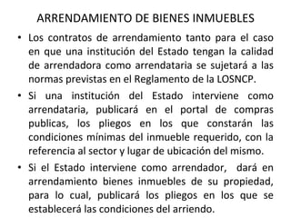 ARRENDAMIENTO DE BIENES INMUEBLES Los contratos de arrendamiento tanto para el caso en que una institución del Estado tengan la calidad de arrendadora como arrendataria se sujetará a las normas previstas en el Reglamento de la LOSNCP. Si una institución del Estado interviene como arrendataria, publicará en el portal de compras publicas, los pliegos en los que constarán las condiciones mínimas del inmueble requerido, con la referencia al sector y lugar de ubicación del mismo. Si el Estado interviene como arrendador,  dará en arrendamiento bienes inmuebles de su propiedad, para lo cual, publicará los pliegos en los que se establecerá las condiciones del arriendo. 