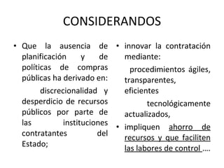 CONSIDERANDOS Que la ausencia de planificación y de políticas de compras públicas ha derivado en: discrecionalidad y desperdicio de recursos públicos por parte de las instituciones contratantes del Estado; innovar la contratación mediante:  procedimientos ágiles, transparentes, eficientes tecnológicamente actualizados, impliquen  ahorro de recursos y que faciliten las labores de control  …. 