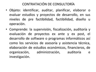 CONTRATACIÓN DE CONSULTORÍA Objeto: identificar, auditar, planificar, elaborar o evaluar estudios y proyectos de desarrollo, en sus niveles de pre factibilidad, factibilidad, diseño u operación.  Comprende: la supervisión, fiscalización, auditoría y evaluación de proyectos ex ante y ex post, el desarrollo de software o programas informáticos así como los servicios de asesoría y asistencia técnica, elaboración de estudios económicos, financieros, de organización, administración, auditoría e investigación. 