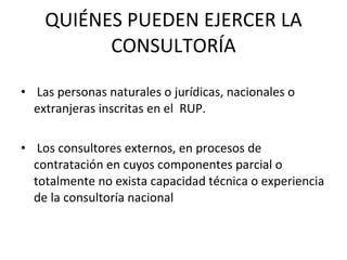 QUIÉNES PUEDEN EJERCER LA CONSULTORÍA Las personas naturales o jurídicas, nacionales o extranjeras inscritas en el  RUP. Los consultores externos, en procesos de contratación en cuyos componentes parcial o totalmente no exista capacidad técnica o experiencia de la consultoría nacional 