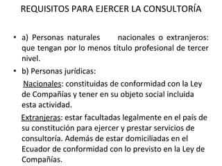 REQUISITOS PARA EJERCER LA CONSULTORÍA a) Personas naturales  nacionales o extranjeros: que tengan por lo menos título profesional de tercer nivel.  b) Personas jurídicas: Nacionales : constituidas de conformidad con la Ley de Compañías y tener en su objeto social incluida esta actividad. Extranjeras : estar facultadas legalmente en el país de su constitución para ejercer y prestar servicios de consultoría. Además de estar domiciliadas en el Ecuador de conformidad con lo previsto en la Ley de Compañías.   