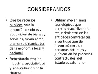 CONSIDERANDOS Que los  recursos públicos  para la ejecución de obras y  adquisición de bienes y servicios, sirvan como  elemento dinamizador de la economía local y nacional fomentando empleo,  industria, asociatividad y  redistribución de la riqueza Utilizar  mecanismos tecnológicos  que permitan socializar los requerimientos de las entidades contratantes y  participación de mayor número de personas naturales y jurídicas en los procesos contractuales  del Estado ecuatoriano 