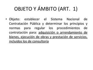 OBJETO Y ÁMBITO (ART.  1)  Objeto: establecer el Sistema Nacional de Contratación Pública y determinar los principios y normas para regular los procedimientos de contratación para:  adquisición o arrendamiento de bienes, ejecución de obras y prestación de servicios, incluidos los de consultoría 