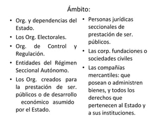 Ámbito:  Org. y dependencias del Estado. Los Org. Electorales.  Org. de Control y Regulación.  Entidades del Régimen Seccional Autónomo.  Los Org.  creados  para la prestación de ser. públicos o de desarrollo  económico asumido por el Estado.  Personas jurídicas seccionales de prestación de ser. públicos.  Las corp. fundaciones o sociedades civiles  Las compañías mercantiles: que posean o administren bienes, y todos los derechos que pertenecen al Estado y a sus instituciones. 