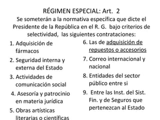 RÉGIMEN ESPECIAL: Art.  2  Se someterán a la normativa específica que dicte el Presidente de la República en el R. G.  bajo criterios de selectividad,  las siguientes contrataciones: 1. Adquisición de fármacos  2. Seguridad interna y externa del Estado 3. Actividades de comunicación social   4. Asesoría y patrocinio en materia jurídica  5. Obras artísticas literarias o científicas  6. Las de  adquisición de repuestos o accesorios 7. Correo internacional y nacional 8. Entidades del sector público entre si 9.  Entre las Inst. del Sist. Fin. y de Seguros que pertenezcan al Estado 