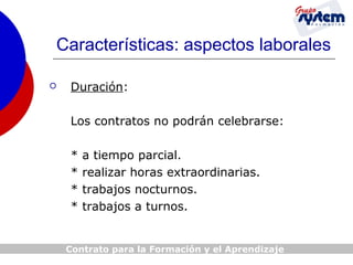 Características: aspectos laborales


Duración:
Los contratos no podrán celebrarse:
*
*
*
*

a tiempo parcial.
realizar horas extraordinarias.
trabajos nocturnos.
trabajos a turnos.

Contrato para la Formación y el Aprendizaje

 