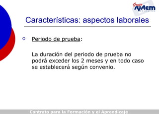 Características: aspectos laborales


Periodo de prueba:
La duración del periodo de prueba no
podrá exceder los 2 meses y en todo caso
se establecerá según convenio.

Contrato para la Formación y el Aprendizaje

 