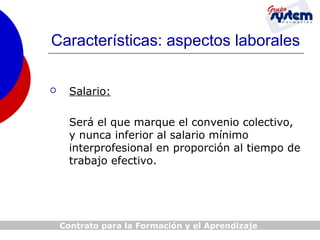 Características: aspectos laborales


Salario:
Será el que marque el convenio colectivo,
y nunca inferior al salario mínimo
interprofesional en proporción al tiempo de
trabajo efectivo.

Contrato para la Formación y el Aprendizaje

 