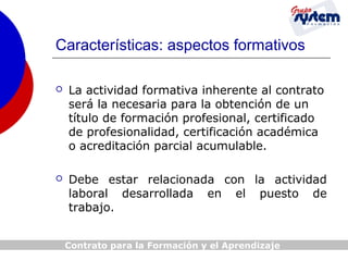 Características: aspectos formativos


La actividad formativa inherente al contrato
será la necesaria para la obtención de un
título de formación profesional, certificado
de profesionalidad, certificación académica
o acreditación parcial acumulable.



Debe estar relacionada con la actividad
laboral desarrollada en el puesto de
trabajo.
Contrato para la Formación y el Aprendizaje

 