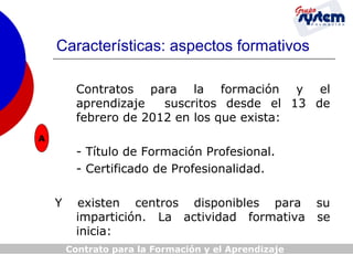 Características: aspectos formativos
Contratos para la formación y el
aprendizaje
suscritos desde el 13 de
febrero de 2012 en los que exista:
A

- Título de Formación Profesional.
- Certificado de Profesionalidad.
Y

existen centros disponibles para su
impartición. La actividad formativa se
inicia:
Contrato para la Formación y el Aprendizaje

 