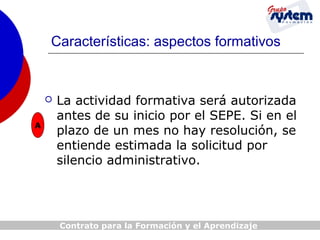Características: aspectos formativos


A

La actividad formativa será autorizada
antes de su inicio por el SEPE. Si en el
plazo de un mes no hay resolución, se
entiende estimada la solicitud por
silencio administrativo.

Contrato para la Formación y el Aprendizaje

 