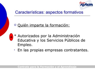 Características: aspectos formativos


A

Quién imparte la formación:

* Autorizados por la Administración
Educativa y los Servicios Públicos de
Empleo.
• En las propias empresas contratantes.

Contrato para la Formación y el Aprendizaje

 