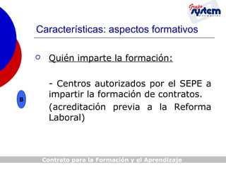 Características: aspectos formativos


B

Quién imparte la formación:
- Centros autorizados por el SEPE a
impartir la formación de contratos.
(acreditación previa a la Reforma
Laboral)

Contrato para la Formación y el Aprendizaje

 