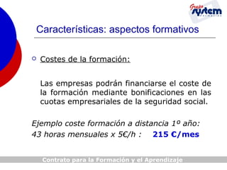 Características: aspectos formativos


Costes de la formación:
Las empresas podrán financiarse el coste de
la formación mediante bonificaciones en las
cuotas empresariales de la seguridad social.

Ejemplo coste formación a distancia 1º año:
43 horas mensuales x 5€/h : 215 €/mes
Contrato para la Formación y el Aprendizaje

 