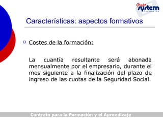 Características: aspectos formativos


Costes de la formación:
La
cuantía
resultante
será
abonada
mensualmente por el empresario, durante el
mes siguiente a la finalización del plazo de
ingreso de las cuotas de la Seguridad Social.

Contrato para la Formación y el Aprendizaje

 
