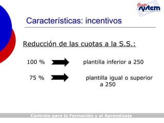 Características: incentivos
Reducción de las cuotas a la S.S.:
100 %
75 %

plantilla inferior a 250
plantilla igual o superior
a 250

Contrato para la Formación y el Aprendizaje

 