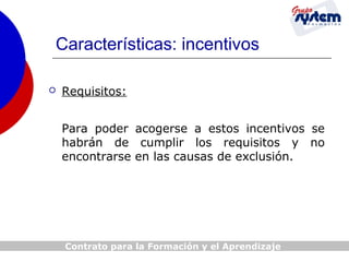 Características: incentivos


Requisitos:
Para poder acogerse a estos incentivos se
habrán de cumplir los requisitos y no
encontrarse en las causas de exclusión.

Contrato para la Formación y el Aprendizaje

 