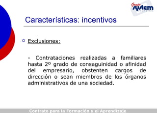 Características: incentivos


Exclusiones:
- Contrataciones realizadas a familiares
hasta 2º grado de consaguinidad o afinidad
del empresario, obstenten cargos de
dirección o sean miembros de los órganos
administrativos de una sociedad.

Contrato para la Formación y el Aprendizaje

 