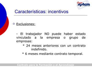 Características: incentivos


Exclusiones:
- El trabajador NO puede haber estado
vinculado a la empresa o grupo de
empresas:
* 24 meses anteriores con un contrato
indefinido.
* 6 meses mediante contrato temporal.

Contrato para la Formación y el Aprendizaje

 