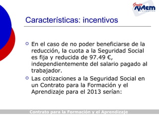 Características: incentivos




En el caso de no poder beneficiarse de la
reducción, la cuota a la Seguridad Social
es fija y reducida de 97.49 €,
independientemente del salario pagado al
trabajador.
Las cotizaciones a la Seguridad Social en
un Contrato para la Formación y el
Aprendizaje para el 2013 serían:

Contrato para la Formación y el Aprendizaje

 