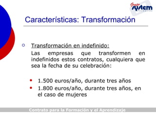 Características: Transformación



Transformación en indefinido:
Las
empresas
que
transformen
en
indefinidos estos contratos, cualquiera que
sea la fecha de su celebración:



1.500 euros/año, durante tres años
1.800 euros/año, durante tres años, en
el caso de mujeres

Contrato para la Formación y el Aprendizaje

 
