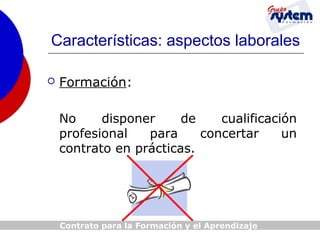 Características: aspectos laborales


Formación:
No
disponer
de
cualificación
profesional
para
concertar
un
contrato en prácticas.

Contrato para la Formación y el Aprendizaje

 