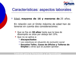 Características: aspectos laborales


Edad: mayores de 16 y menores de 25 años.
En relación con el límite máximo de edad han de
tenerse en cuenta dos consideraciones:



Que se fija en 30 años hasta que la tasa de
desempleo se sitúe por debajo del 15%.
Que no se aplica a:




discapacitados
Los colectivos en situación de exclusión social
Escuelas Taller, Casas de Oficios y Talleres de
Empleo u otras que se puedan aprobar.

Contrato para la Formación y el Aprendizaje

 