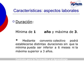 Características: aspectos laborales


Duración:
Mínima de 1

año y máxima de 3.

*

Mediante
convenio colectivo
podrá
establecerse distintas duraciones sin que la
mínima pueda ser inferior a 6 meses ni la
máxima superior a 3 años.
Contrato para la Formación y el Aprendizaje

 