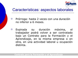 Características: aspectos laborales


Prórroga: hasta 2 veces con una duración
no inferior a 6 meses.



Expirada
su
duración
máxima,
el
trabajador podrá volver a ser contratado
bajo un Contrato para la Formación y el
Aprendizaje, en la misma empresa o en
otra, en una actividad laboral u ocupación
distinta.

Contrato para la Formación y el Aprendizaje

 