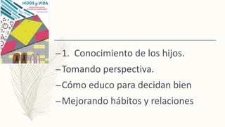 –1. Conocimiento de los hijos.
–Tomando perspectiva.
–Cómo educo para decidan bien
–Mejorando hábitos y relaciones
 