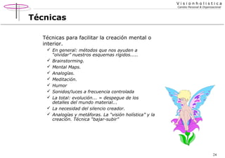 Visionholistica
Cambio Personal & Organizacional

Técnicas
Técnicas para facilitar la creación mental o
interior.
 En general: métodos que nos ayuden a
“olvidar” nuestros esquemas rígidos.....
 Brainstorming.
 Mental Maps.
 Analogías.
 Meditación.
 Humor
 Sonidos/luces a frecuencia controlada
 La total: evolución... = despegue de los
detalles del mundo material...
 La necesidad del silencio creador.
 Analogías y metáforas. La “visión holística” y la
creación. Técnica “bajar-subir”

24

 