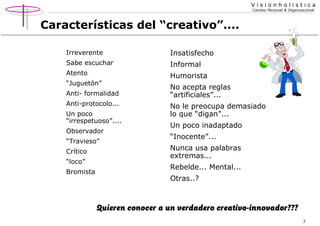 Visionholistica
Cambio Personal & Organizacional

Características del “creativo”....
Irreverente

Insatisfecho

Sabe escuchar

Informal

Atento

Humorista

“Juguetón”
Anti- formalidad
Anti-protocolo...
Un poco
“irrespetuoso”....
Observador
“Travieso”
Crítico
“loco”
Bromista

No acepta reglas
“artificiales”...
No le preocupa demasiado
lo que “digan”...
Un poco inadaptado
“Inocente”...
Nunca usa palabras
extremas...
Rebelde... Mental...
Otras..?

Quieren conocer a un verdadero creativo-innovador???
3

 