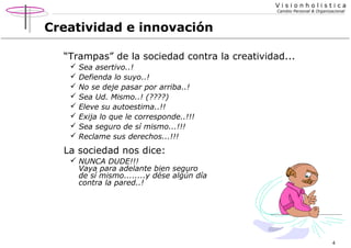 Visionholistica
Cambio Personal & Organizacional

Creatividad e innovación
“Trampas” de la sociedad contra la creatividad...









Sea asertivo..!
Defienda lo suyo..!
No se deje pasar por arriba..!
Sea Ud. Mismo..! (????)
Eleve su autoestima..!!
Exija lo que le corresponde..!!!
Sea seguro de sí mismo...!!!
Reclame sus derechos...!!!

La sociedad nos dice:
 NUNCA DUDE!!!
Vaya para adelante bien seguro
de sí mismo........y dése algún día
contra la pared..!

4

 