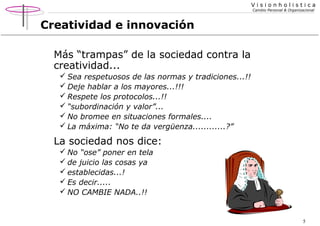 Visionholistica
Cambio Personal & Organizacional

Creatividad e innovación
Más “trampas” de la sociedad contra la
creatividad...
 Sea respetuosos de las normas y tradiciones...!!
 Deje hablar a los mayores...!!!
 Respete los protocolos...!!
 “subordinación y valor”...
 No bromee en situaciones formales....
 La máxima: “No te da vergüenza............?”

La sociedad nos dice:
 No “ose” poner en tela
 de juicio las cosas ya
 establecidas...!
 Es decir.....
 NO CAMBIE NADA..!!

5

 