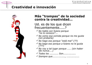 Visionholistica
Cambio Personal & Organizacional

Creatividad e innovación
Más “trampas” de la sociedad
contra la creatividad...

Ud. es de los que dicen
frecuentemente.....?
 No hablo con fulano porque
“no lo conozco”...
 No como esa comida porque no me gusta
(sin probarla)
 No hago eso porque “está mal” (??)
 No hago eso porque a fulano no le gusta
(???)
 No voy a tal lugar porque ..... (sin haber
ido nunca....)
 Todos los ........... Son................
 Siempre que................, ................
6

 