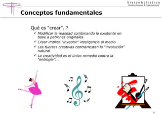 Visionholistica
Cambio Personal & Organizacional

Conceptos fundamentales
Qué es “crear”..?
 Modificar la realidad combinando lo existente en
base a patrones originales
 Crear implica “inyectar” inteligencia al medio
 Las fuerzas creativas contrarrestan la “involución”
natural
 La creatividad es el único remedio contra la
“entropía”...

8

 